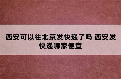 西安可以往北京发快递了吗 西安发快递哪家便宜